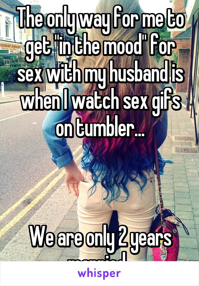 The only way for me to get "in the mood" for sex with my husband is when I watch sex gifs on tumbler...



We are only 2 years married. 