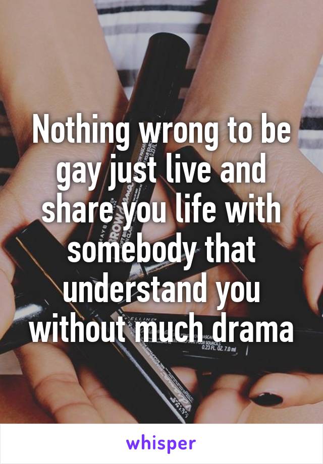 Nothing wrong to be gay just live and share you life with somebody that understand you without much drama