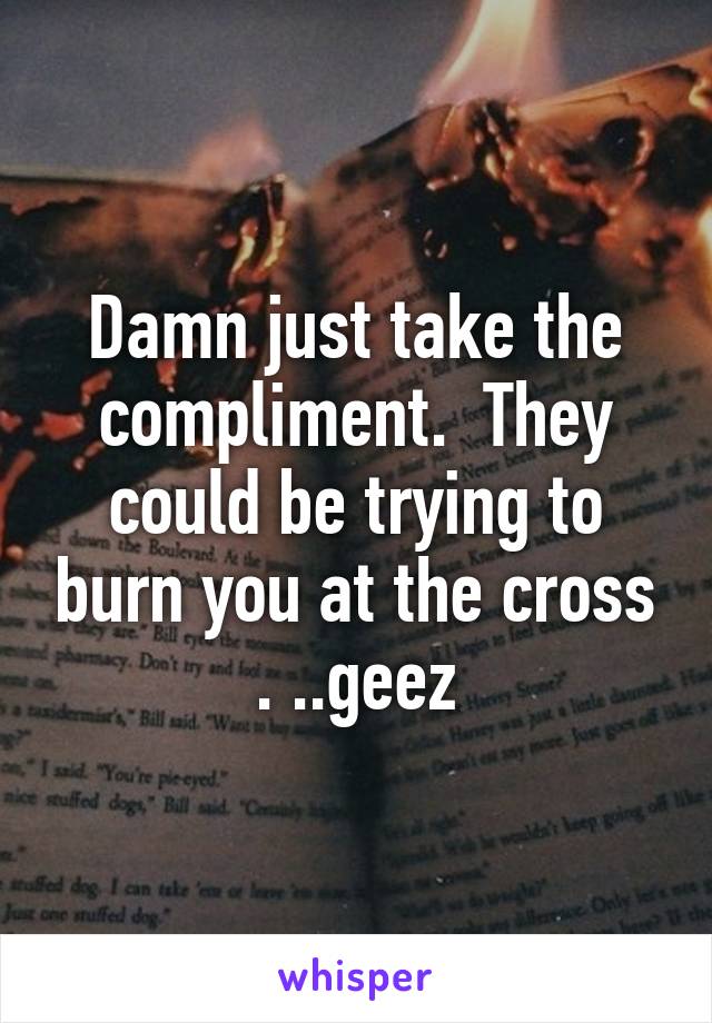 Damn just take the compliment.  They could be trying to burn you at the cross . ..geez