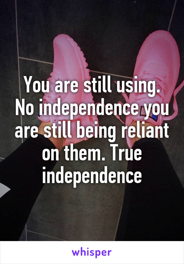 You are still using. No independence you are still being reliant on them. True independence