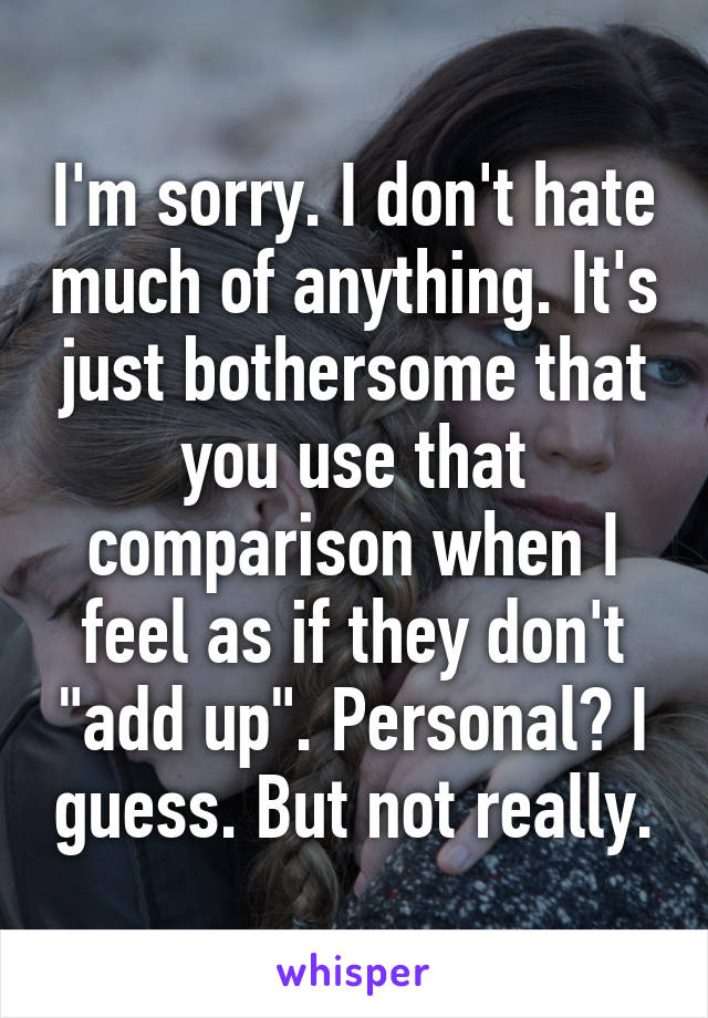 I'm sorry. I don't hate much of anything. It's just bothersome that you use that comparison when I feel as if they don't "add up". Personal? I guess. But not really.