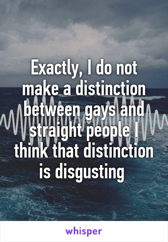 Exactly, I do not make a distinction between gays and straight people I think that distinction is disgusting 