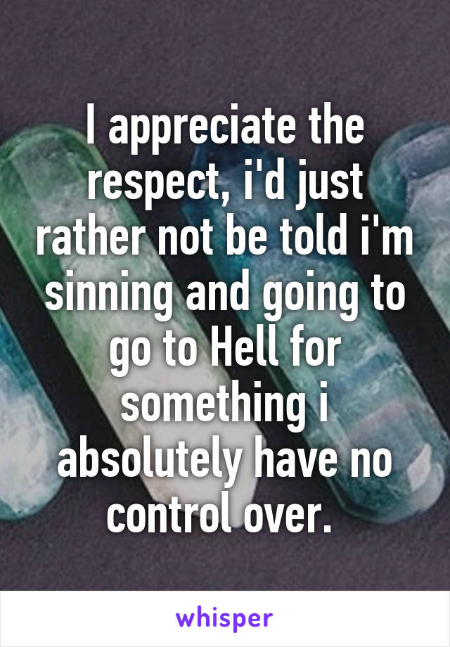 I appreciate the respect, i'd just rather not be told i'm sinning and going to go to Hell for something i absolutely have no control over. 