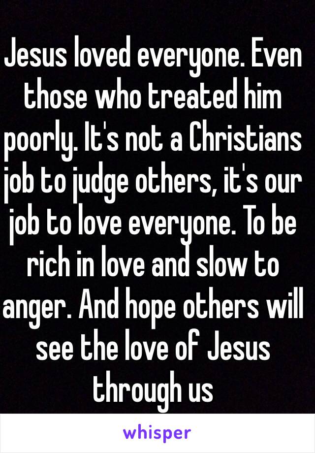 Jesus loved everyone. Even those who treated him poorly. It's not a Christians job to judge others, it's our job to love everyone. To be rich in love and slow to anger. And hope others will see the love of Jesus through us 