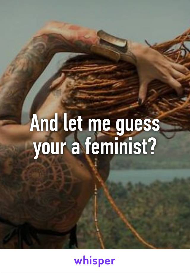 And let me guess your a feminist?