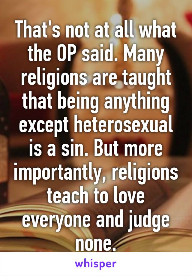 That's not at all what the OP said. Many religions are taught that being anything except heterosexual is a sin. But more importantly, religions teach to love everyone and judge none.