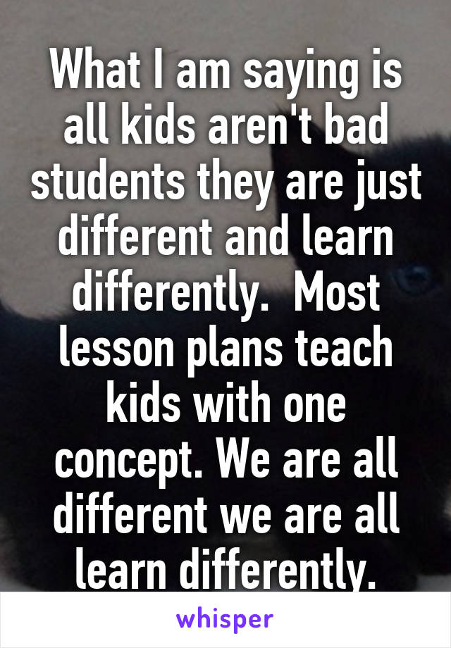 What I am saying is all kids aren't bad students they are just different and learn differently.  Most lesson plans teach kids with one concept. We are all different we are all learn differently.