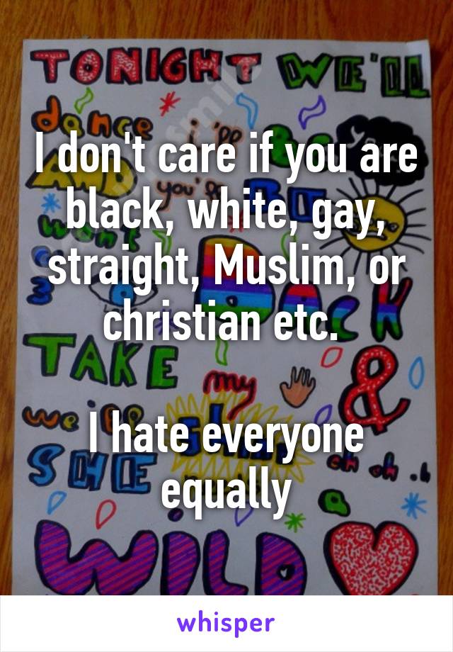 I don't care if you are black, white, gay, straight, Muslim, or christian etc. 

I hate everyone equally