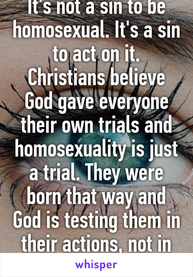 It's not a sin to be homosexual. It's a sin to act on it. Christians believe God gave everyone their own trials and homosexuality is just a trial. They were born that way and God is testing them in their actions, not in how he made them.