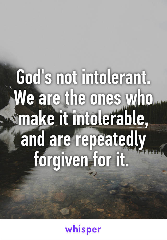 God's not intolerant. We are the ones who make it intolerable, and are repeatedly forgiven for it. 