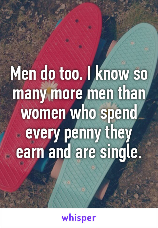 Men do too. I know so many more men than women who spend every penny they earn and are single.