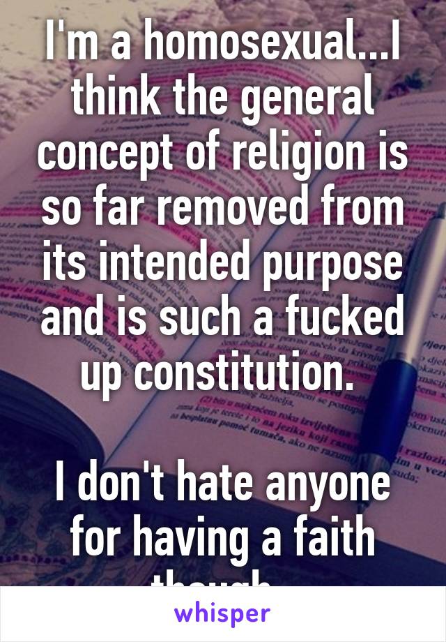 I'm a homosexual...I think the general concept of religion is so far removed from its intended purpose and is such a fucked up constitution. 

I don't hate anyone for having a faith though. 