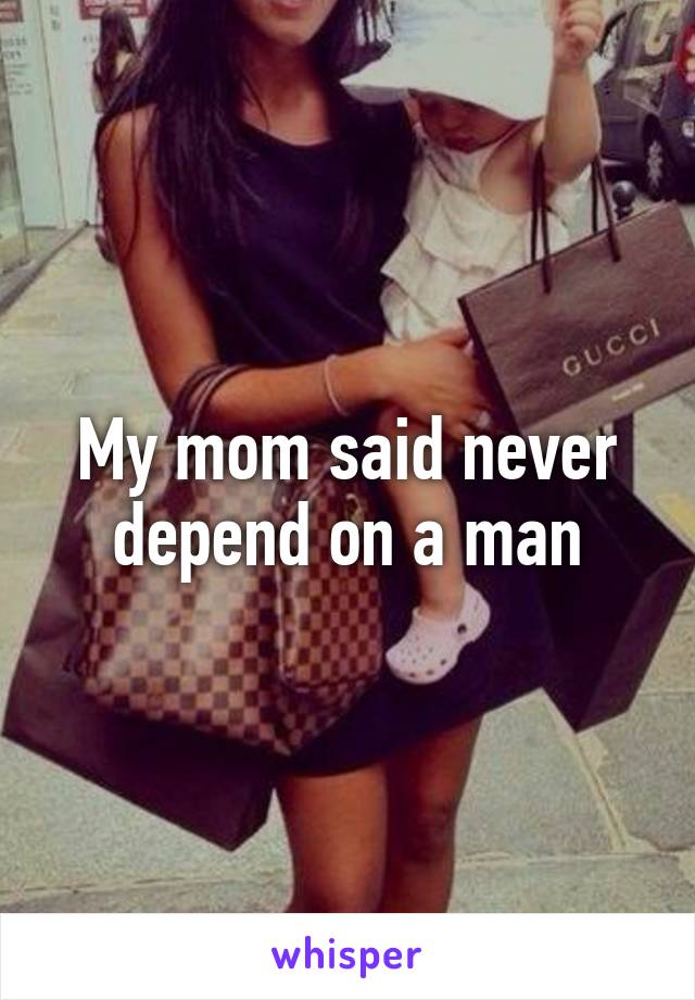 My mom said never depend on a man