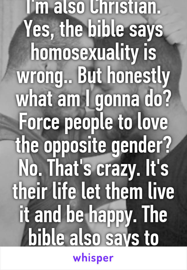 I'm also Christian. Yes, the bible says homosexuality is wrong.. But honestly what am I gonna do? Force people to love the opposite gender? No. That's crazy. It's their life let them live it and be happy. The bible also says to love everyone. I will.