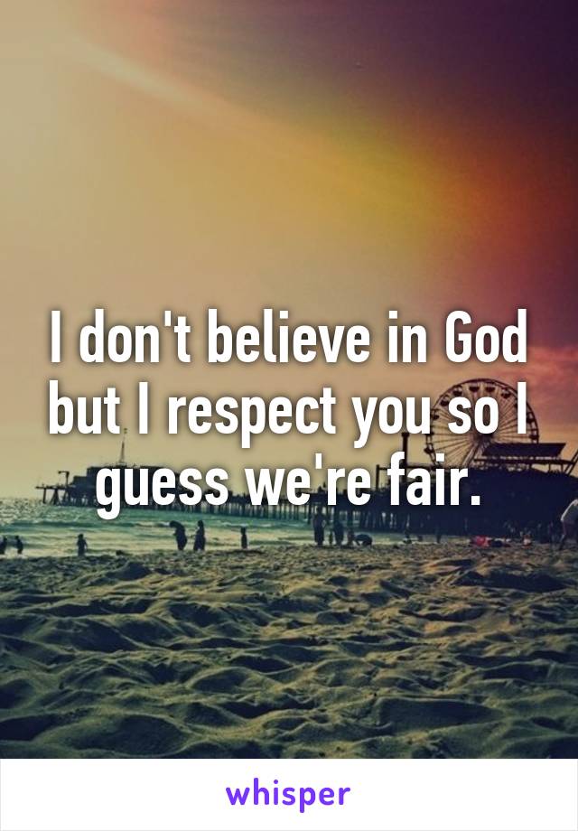 I don't believe in God but I respect you so I guess we're fair.