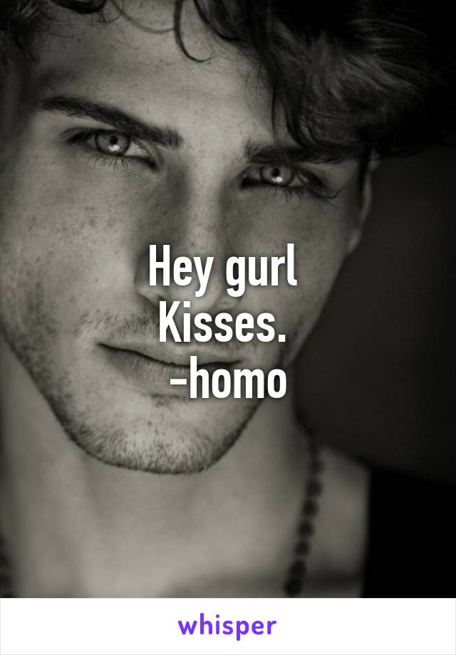 Hey gurl 
Kisses. 
-homo