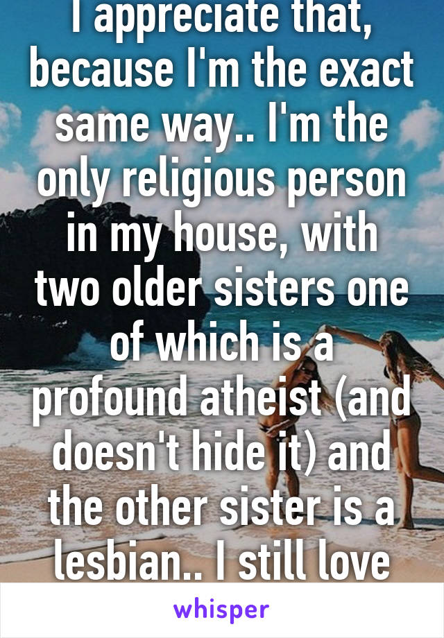 I appreciate that, because I'm the exact same way.. I'm the only religious person in my house, with two older sisters one of which is a profound atheist (and doesn't hide it) and the other sister is a lesbian.. I still love her despite it