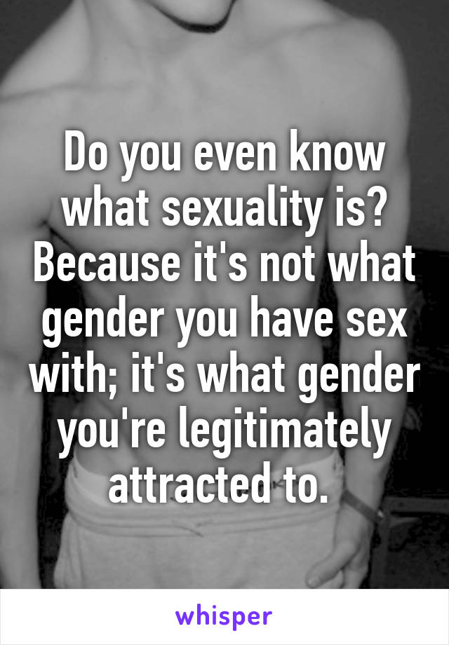 Do you even know what sexuality is? Because it's not what gender you have sex with; it's what gender you're legitimately attracted to. 