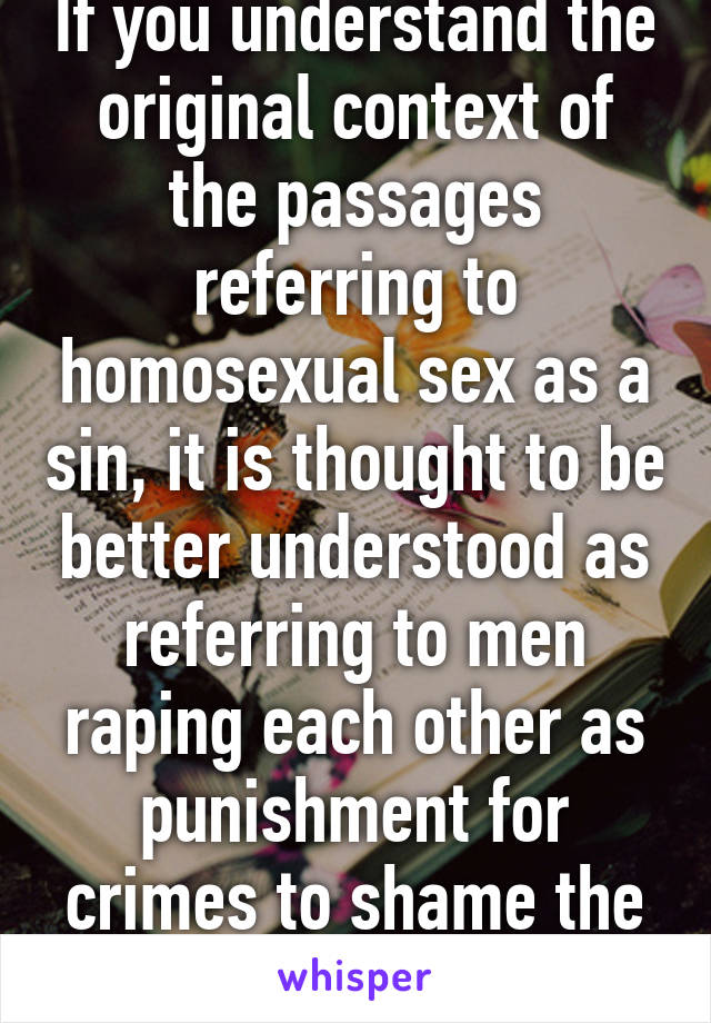 If you understand the original context of the passages referring to homosexual sex as a sin, it is thought to be better understood as referring to men raping each other as punishment for crimes to shame the victims' families.