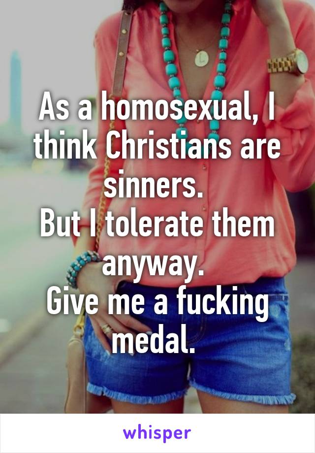 As a homosexual, I think Christians are sinners. 
But I tolerate them anyway. 
Give me a fucking medal. 