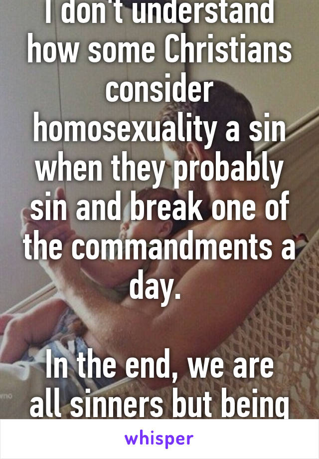 I don't understand how some Christians consider homosexuality a sin when they probably sin and break one of the commandments a day. 

In the end, we are all sinners but being gay is not a sin.