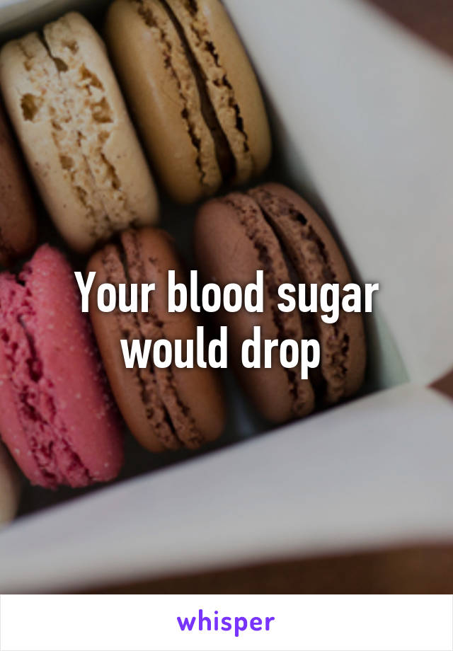 Your blood sugar would drop 
