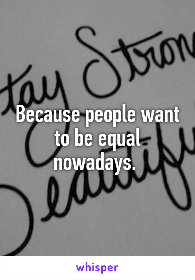 Because people want to be equal nowadays. 