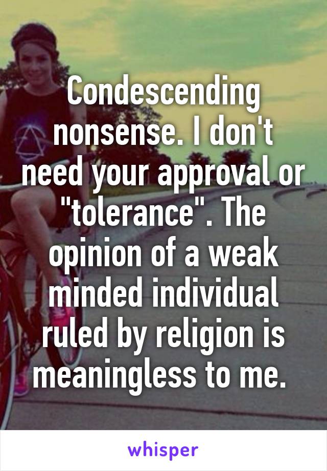 Condescending nonsense. I don't need your approval or "tolerance". The opinion of a weak minded individual ruled by religion is meaningless to me. 