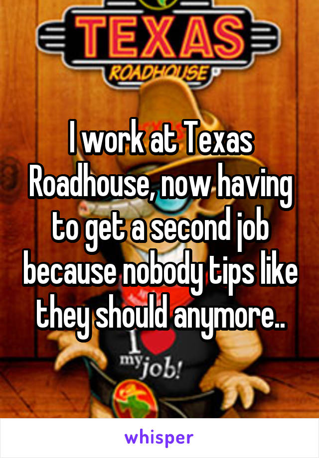 I work at Texas Roadhouse, now having to get a second job because nobody tips like they should anymore..