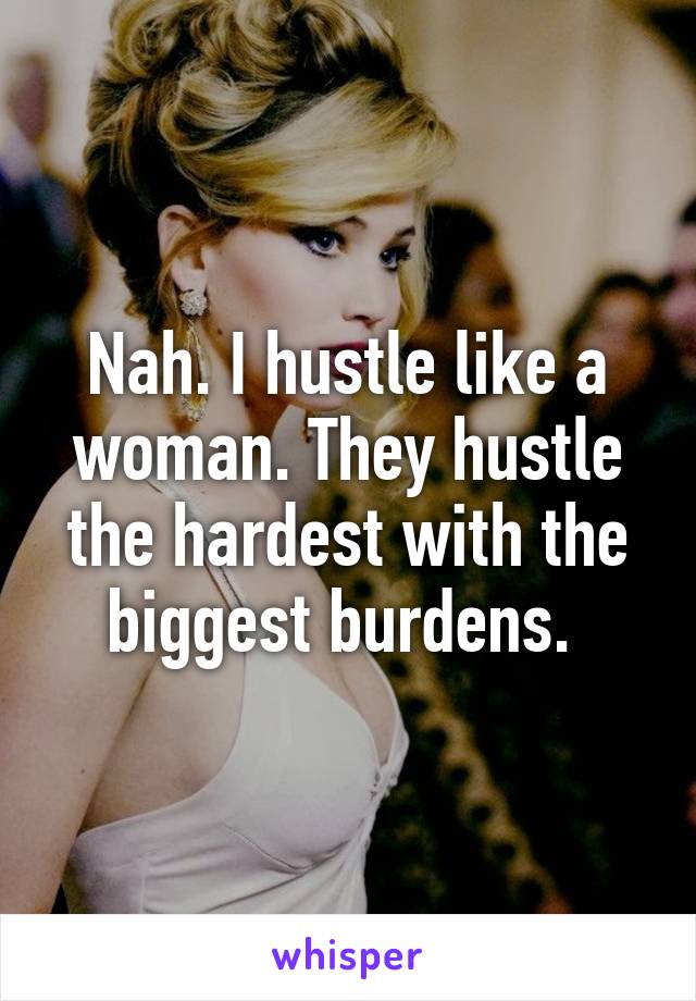 Nah. I hustle like a woman. They hustle the hardest with the biggest burdens. 