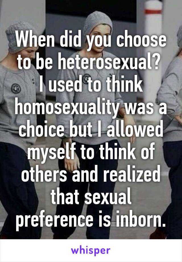 When did you choose to be heterosexual? 
I used to think homosexuality was a choice but I allowed myself to think of others and realized that sexual preference is inborn.