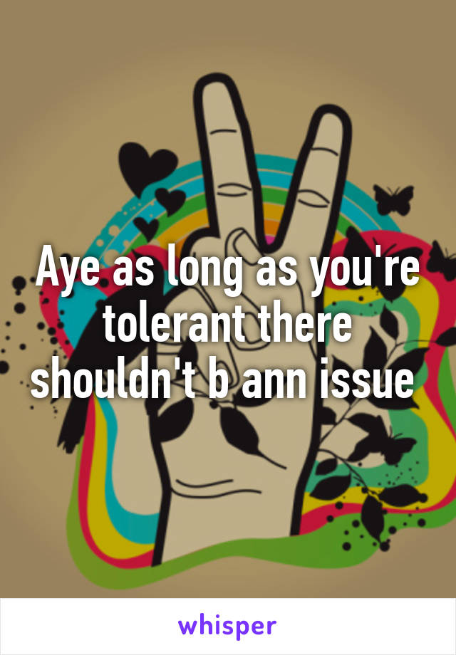 Aye as long as you're tolerant there shouldn't b ann issue 