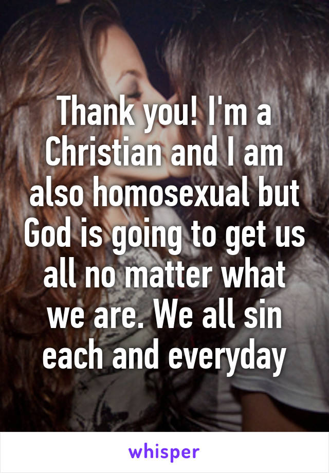 Thank you! I'm a Christian and I am also homosexual but God is going to get us all no matter what we are. We all sin each and everyday