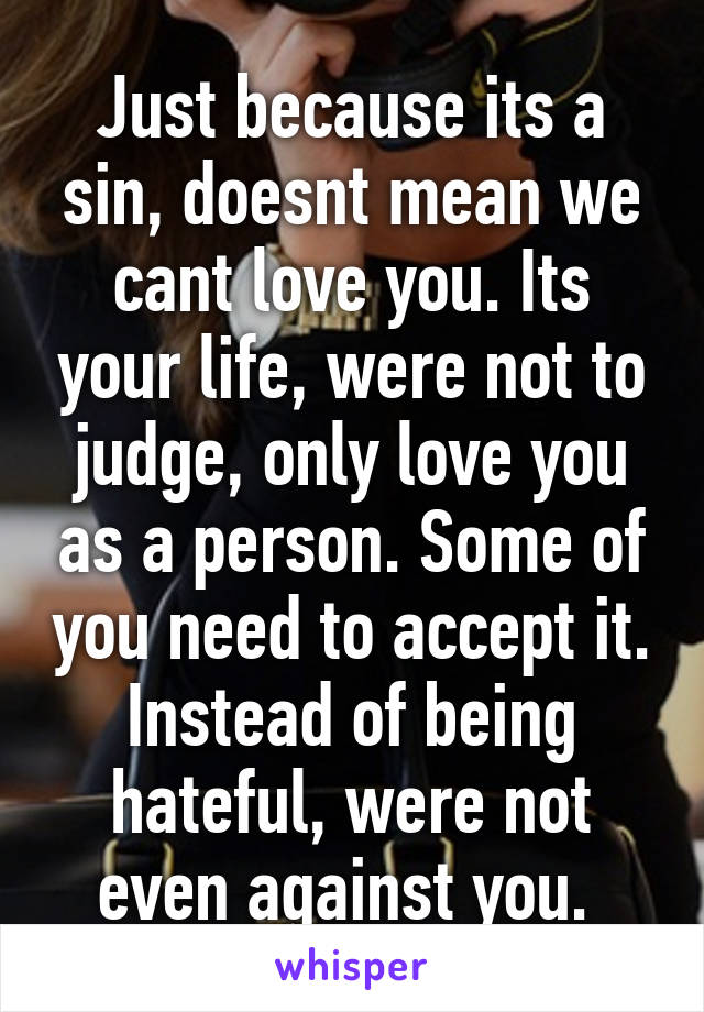 Just because its a sin, doesnt mean we cant love you. Its your life, were not to judge, only love you as a person. Some of you need to accept it. Instead of being hateful, were not even against you. 