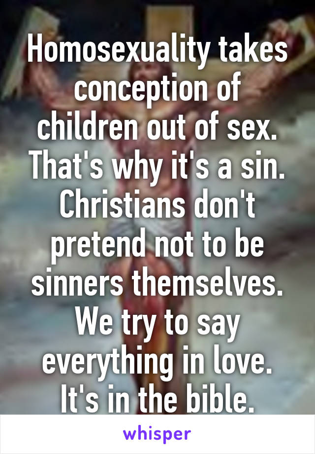 Homosexuality takes conception of children out of sex. That's why it's a sin. Christians don't pretend not to be sinners themselves. We try to say everything in love. It's in the bible.