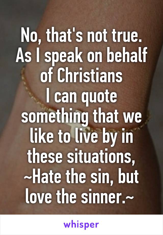 No, that's not true.
As I speak on behalf of Christians
I can quote something that we like to live by in these situations,
~Hate the sin, but love the sinner.~ 