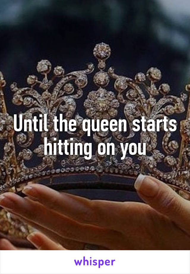 Until the queen starts hitting on you