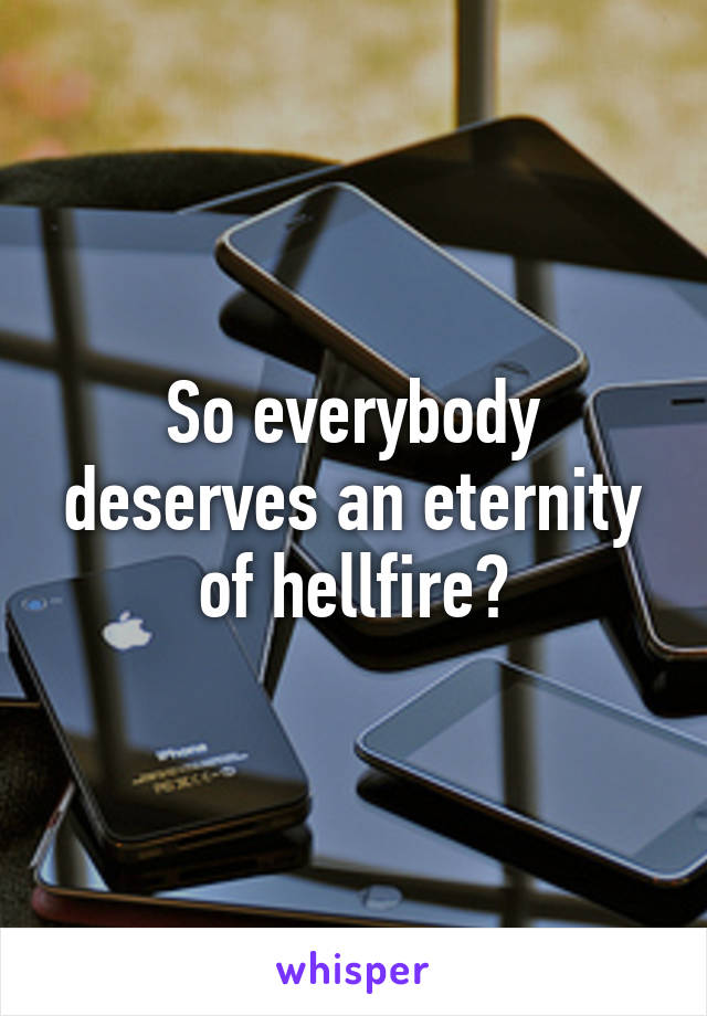 So everybody deserves an eternity of hellfire?