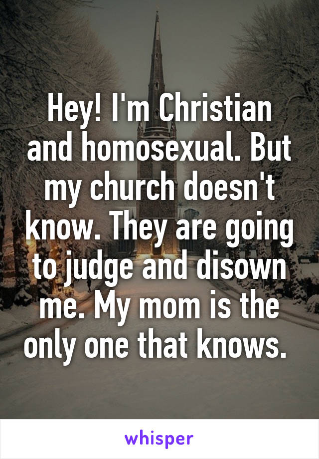 Hey! I'm Christian and homosexual. But my church doesn't know. They are going to judge and disown me. My mom is the only one that knows. 