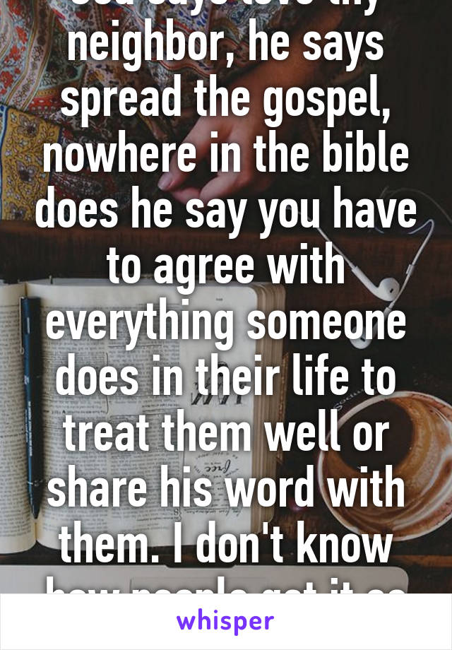 God says love thy neighbor, he says spread the gospel, nowhere in the bible does he say you have to agree with everything someone does in their life to treat them well or share his word with them. I don't know how people get it so turned around. 