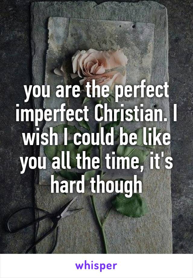 you are the perfect imperfect Christian. I wish I could be like you all the time, it's hard though