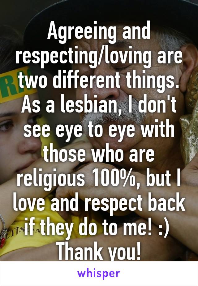 Agreeing and respecting/loving are two different things. As a lesbian, I don't see eye to eye with those who are religious 100%, but I love and respect back if they do to me! :) 
Thank you!