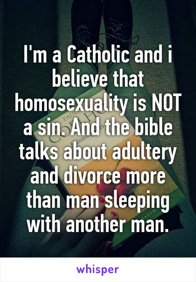 I'm a Catholic and i believe that homosexuality is NOT a sin. And the bible talks about adultery and divorce more than man sleeping with another man.