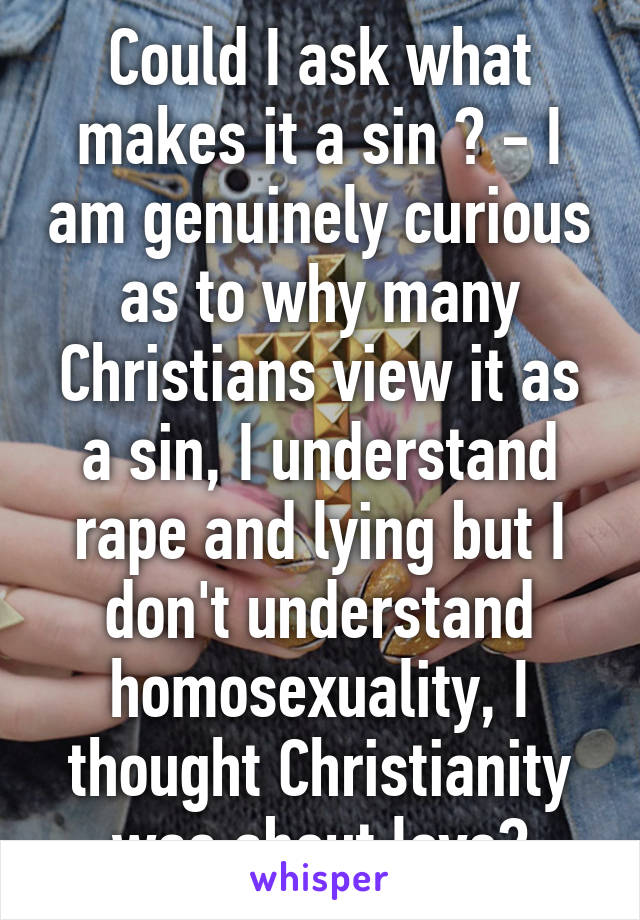 Could I ask what makes it a sin ? - I am genuinely curious as to why many Christians view it as a sin, I understand rape and lying but I don't understand homosexuality, I thought Christianity was about love?