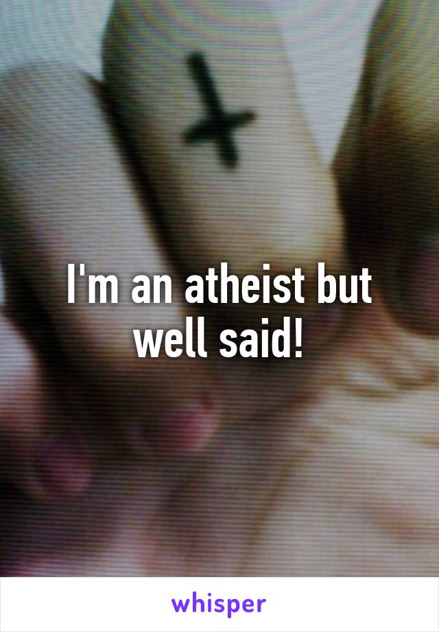 I'm an atheist but well said!