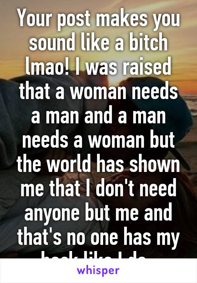 Your post makes you sound like a bitch lmao! I was raised that a woman needs a man and a man needs a woman but the world has shown me that I don't need anyone but me and that's no one has my back like I do. 