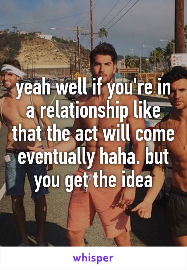 yeah well if you're in a relationship like that the act will come eventually haha. but you get the idea