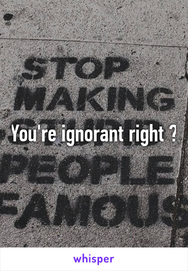 You're ignorant right ?