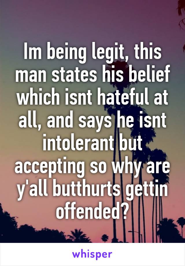 Im being legit, this man states his belief which isnt hateful at all, and says he isnt intolerant but accepting so why are y'all butthurts gettin offended?