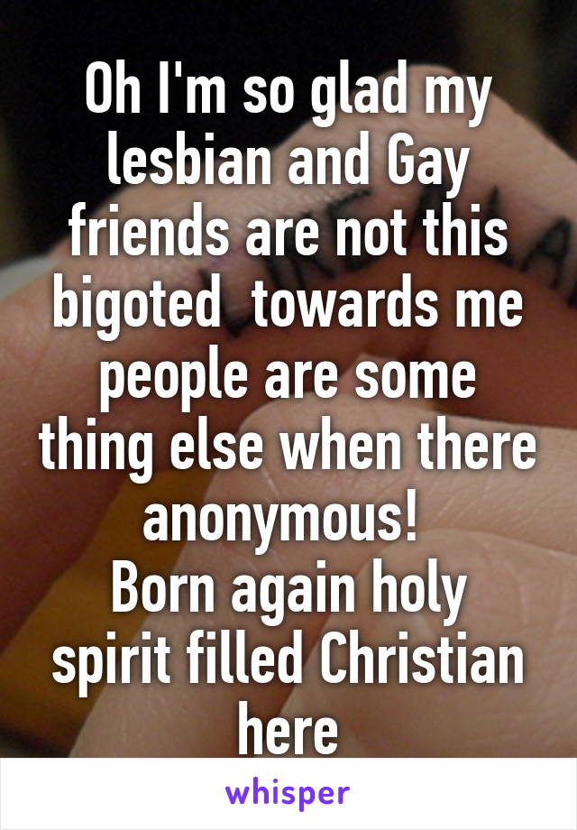 Oh I'm so glad my lesbian and Gay friends are not this bigoted  towards me people are some thing else when there anonymous! 
Born again holy spirit filled Christian here